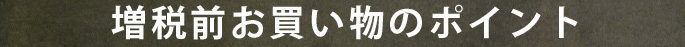 増税前お買い物のポイント